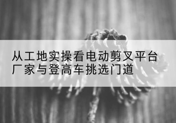 金凤电动剪叉升降平台厂家-从工地实操看电动剪叉平台厂家与登高车挑选门道